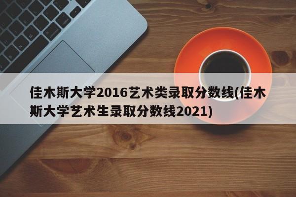 佳木斯大学2016艺术类录取分数线(佳木斯大学艺术生录取分数线2021)