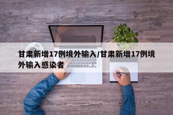 甘肃新增17例境外输入/甘肃新增17例境外输入感染者