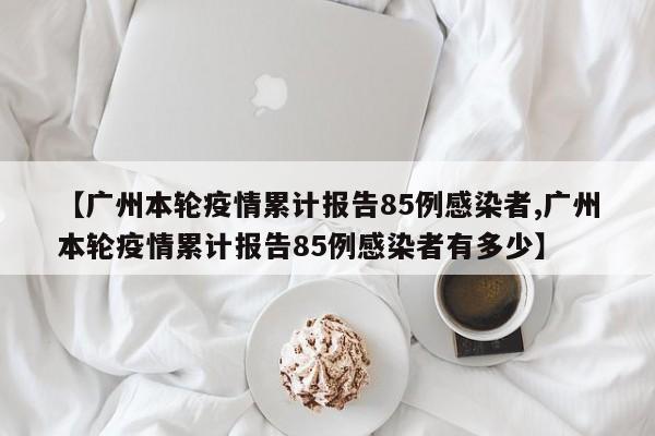 【广州本轮疫情累计报告85例感染者,广州本轮疫情累计报告85例感染者有多少】