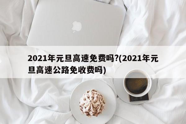 2021年元旦高速免费吗?(2021年元旦高速公路免收费吗)
