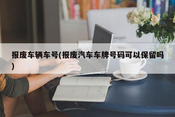 报废车辆车号(报废汽车车牌号码可以保留吗)