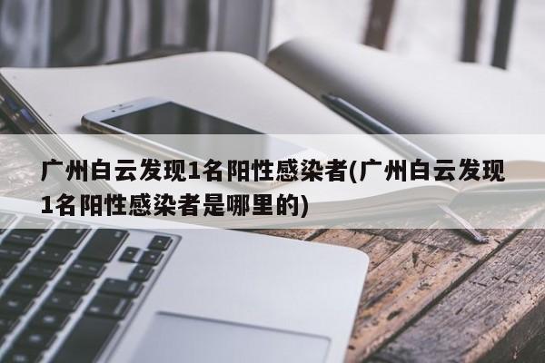 广州白云发现1名阳性感染者(广州白云发现1名阳性感染者是哪里的)