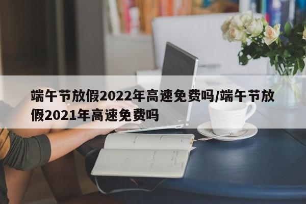 端午节放假2022年高速免费吗/端午节放假2021年高速免费吗