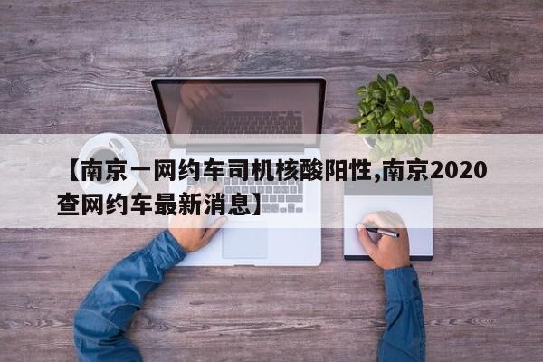 【南京一网约车司机核酸阳性,南京2020查网约车最新消息】