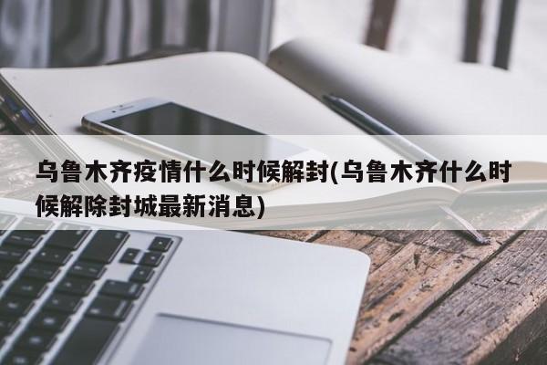 乌鲁木齐疫情什么时候解封(乌鲁木齐什么时候解除封城最新消息)