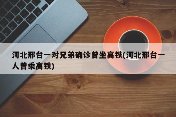 河北邢台一对兄弟确诊曾坐高铁(河北邢台一人曾乘高铁)