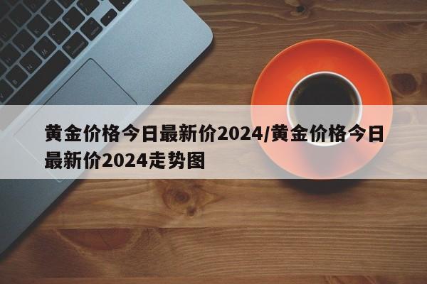 黄金价格今日最新价2024/黄金价格今日最新价2024走势图