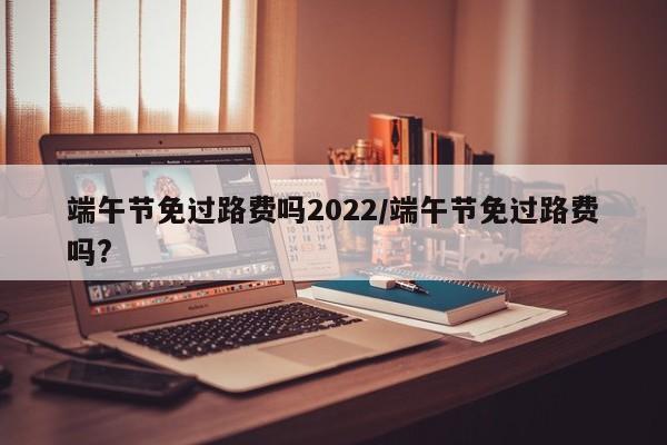 端午节免过路费吗2022/端午节免过路费吗?