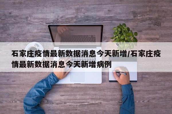 石家庄疫情最新数据消息今天新增/石家庄疫情最新数据消息今天新增病例
