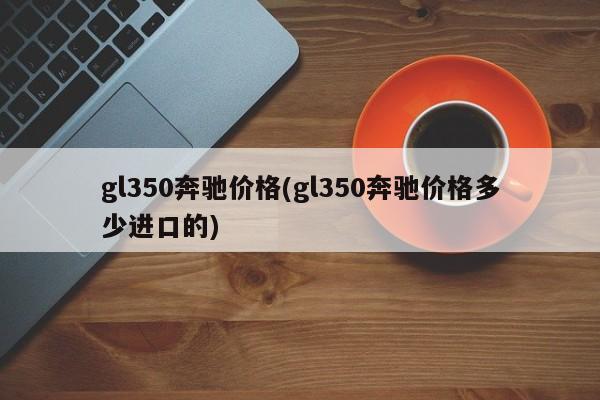 gl350奔驰价格(gl350奔驰价格多少进口的)