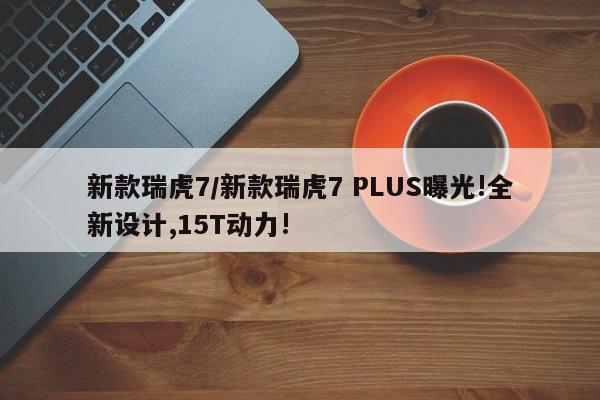 新款瑞虎7/新款瑞虎7 PLUS曝光!全新设计,15T动力!