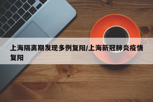 上海隔离期发现多例复阳/上海新冠肺炎疫情复阳