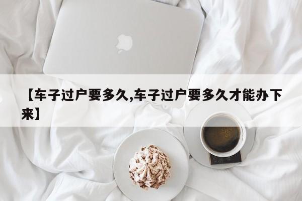 【车子过户要多久,车子过户要多久才能办下来】