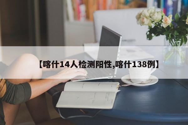 【喀什14人检测阳性,喀什138例】