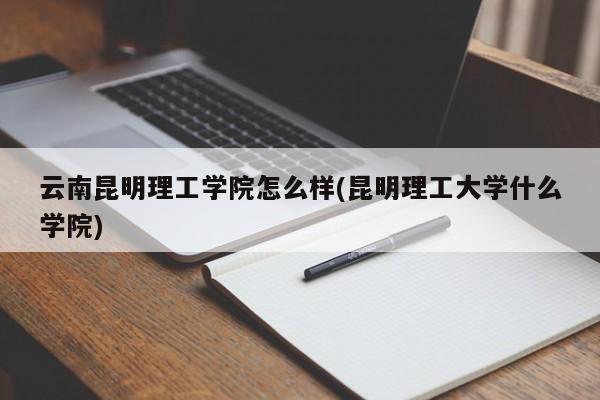 云南昆明理工学院怎么样(昆明理工大学什么学院)
