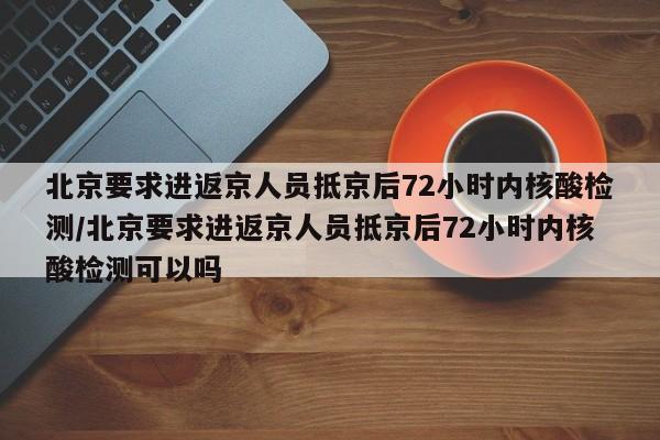 北京要求进返京人员抵京后72小时内核酸检测/北京要求进返京人员抵京后72小时内核酸检测可以吗
