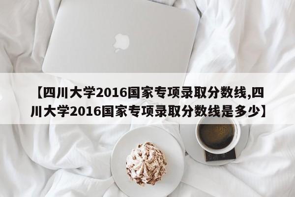 【四川大学2016国家专项录取分数线,四川大学2016国家专项录取分数线是多少】
