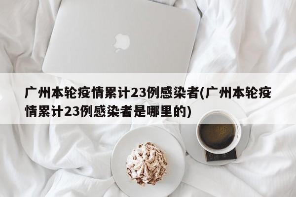 广州本轮疫情累计23例感染者(广州本轮疫情累计23例感染者是哪里的)