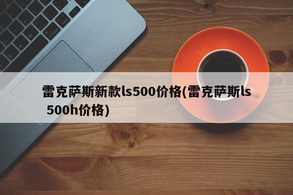 雷克萨斯新款ls500价格(雷克萨斯ls 500h价格)