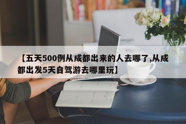 【五天500例从成都出来的人去哪了,从成都出发5天自驾游去哪里玩】