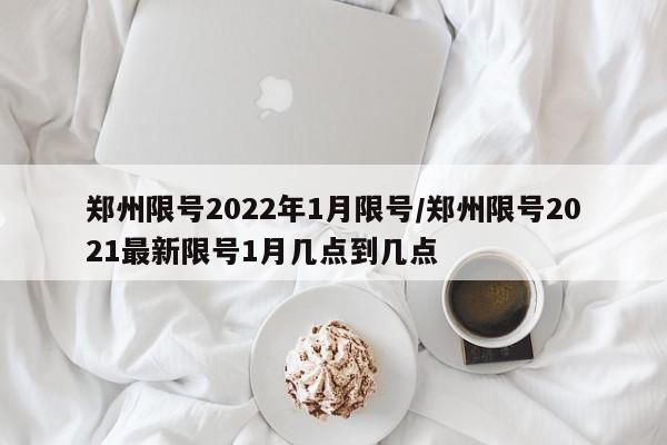 郑州限号2022年1月限号/郑州限号2021最新限号1月几点到几点