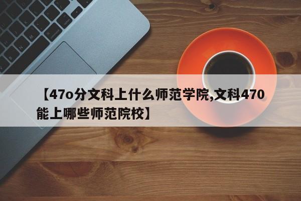 【47o分文科上什么师范学院,文科470能上哪些师范院校】